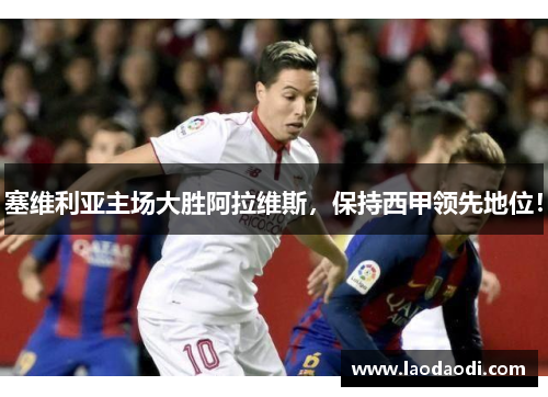 塞维利亚主场大胜阿拉维斯，保持西甲领先地位！